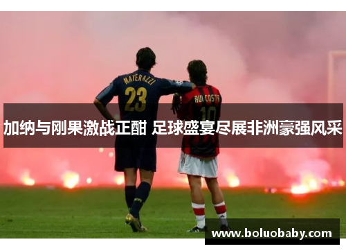 加纳与刚果激战正酣 足球盛宴尽展非洲豪强风采